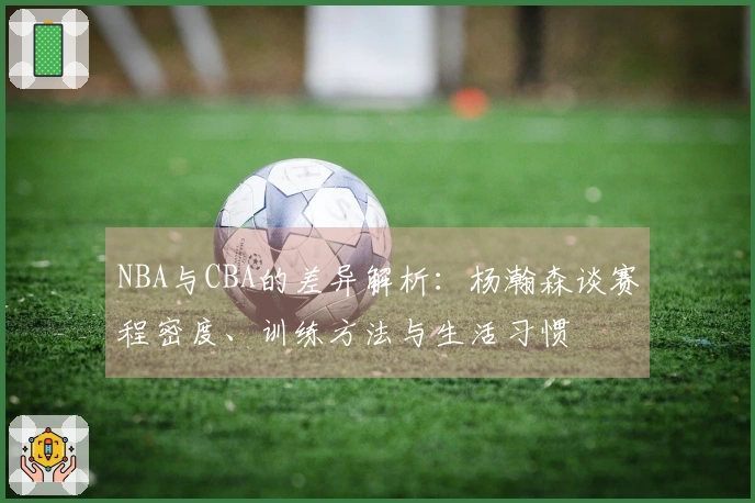 NBA与CBA的差异解析：杨瀚森谈赛程密度、训练方法与生活习惯